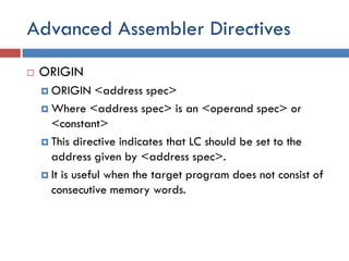 Advanced Assembler Directives
 ORIGIN
 ORIGIN <address spec>
 Where <address spec> is an <operand spec> or
<constant>
 This directive indicates that LC should be set to the
address given by <address spec>.
 It is useful when the target program does not consist of
consecutive memory words.
 