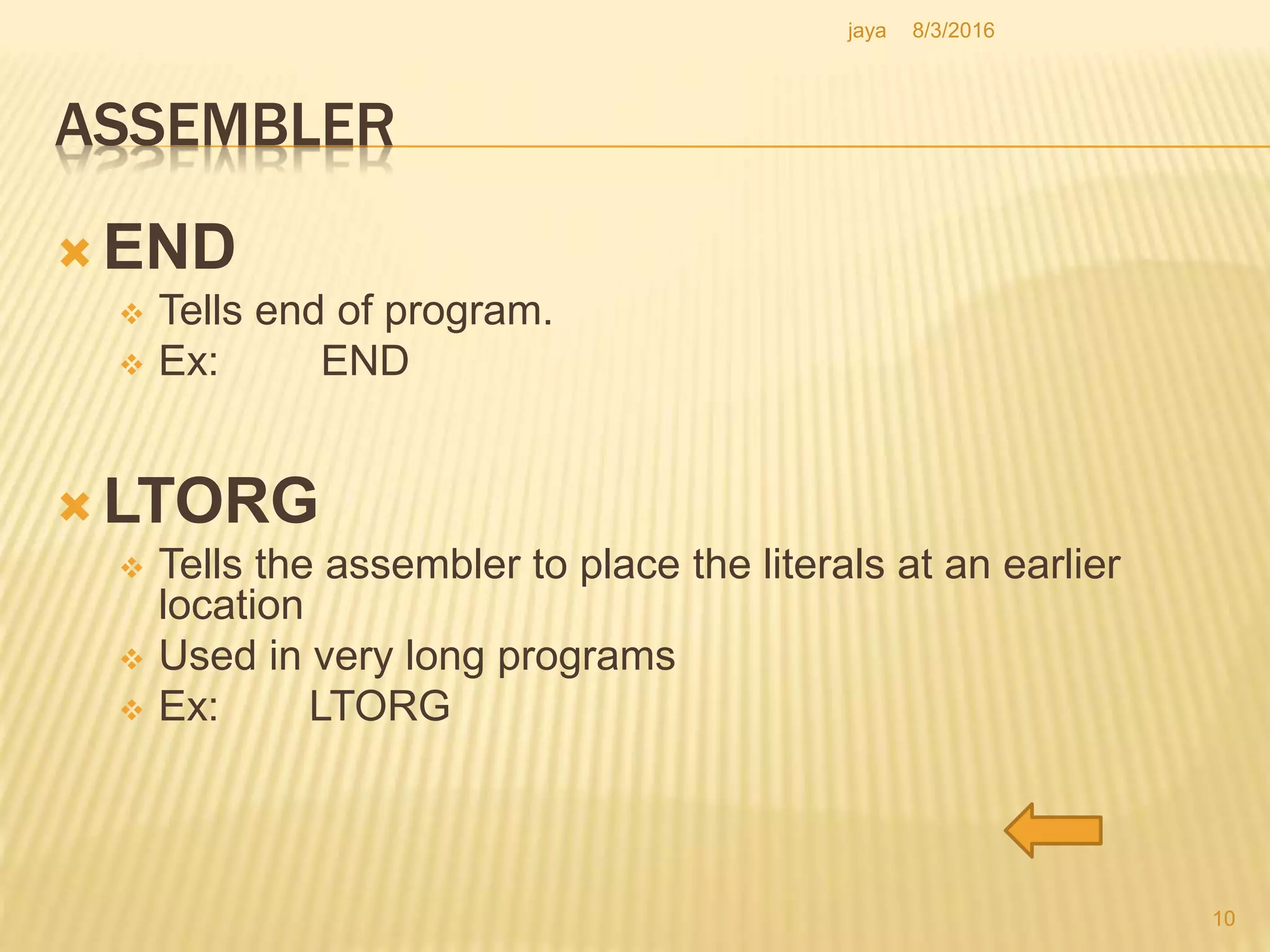 ASSEMBLER
 END
 Tells end of program.
 Ex: END
 LTORG
 Tells the assembler to place the literals at an earlier
location
 Used in very long programs
 Ex: LTORG
10
8/3/2016jaya
 