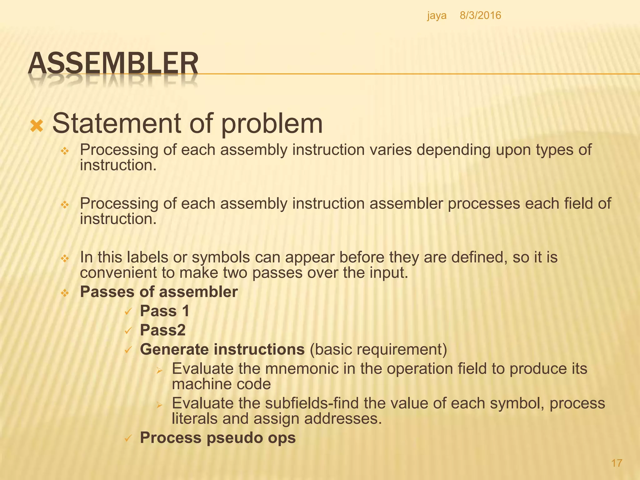 ASSEMBLER
 Statement of problem
 Processing of each assembly instruction varies depending upon types of
instruction.
 Processing of each assembly instruction assembler processes each field of
instruction.
 In this labels or symbols can appear before they are defined, so it is
convenient to make two passes over the input.
 Passes of assembler
 Pass 1
 Pass2
 Generate instructions (basic requirement)
 Evaluate the mnemonic in the operation field to produce its
machine code
 Evaluate the subfields-find the value of each symbol, process
literals and assign addresses.
 Process pseudo ops
17
8/3/2016jaya
 