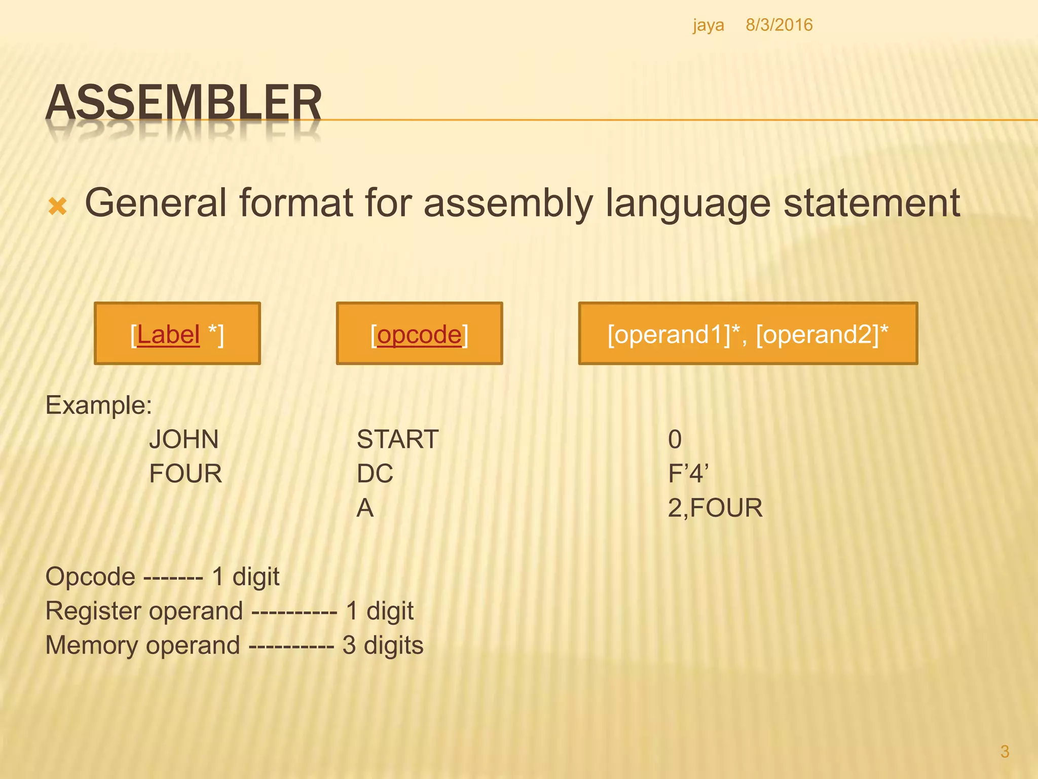ASSEMBLER
 General format for assembly language statement
Example:
JOHN START 0
FOUR DC F’4’
A 2,FOUR
Opcode ------- 1 digit
Register operand ---------- 1 digit
Memory operand ---------- 3 digits
[Label *] [opcode] [operand1]*, [operand2]*
3
8/3/2016jaya
 