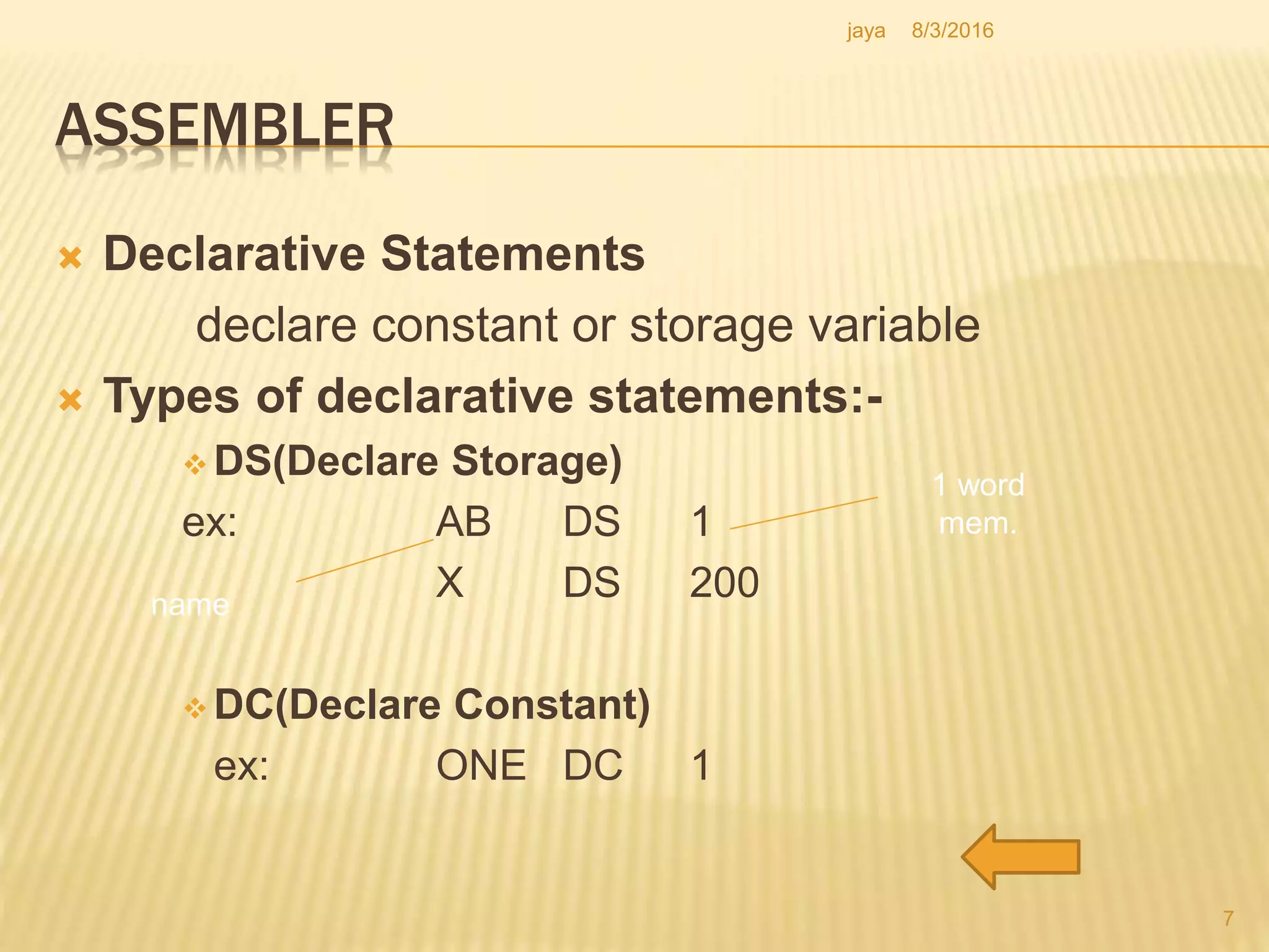ASSEMBLER
 Declarative Statements
declare constant or storage variable
 Types of declarative statements:-
 DS(Declare Storage)
ex: AB DS 1
X DS 200
 DC(Declare Constant)
ex: ONE DC 1
name
1 word
mem.
7
8/3/2016jaya
 