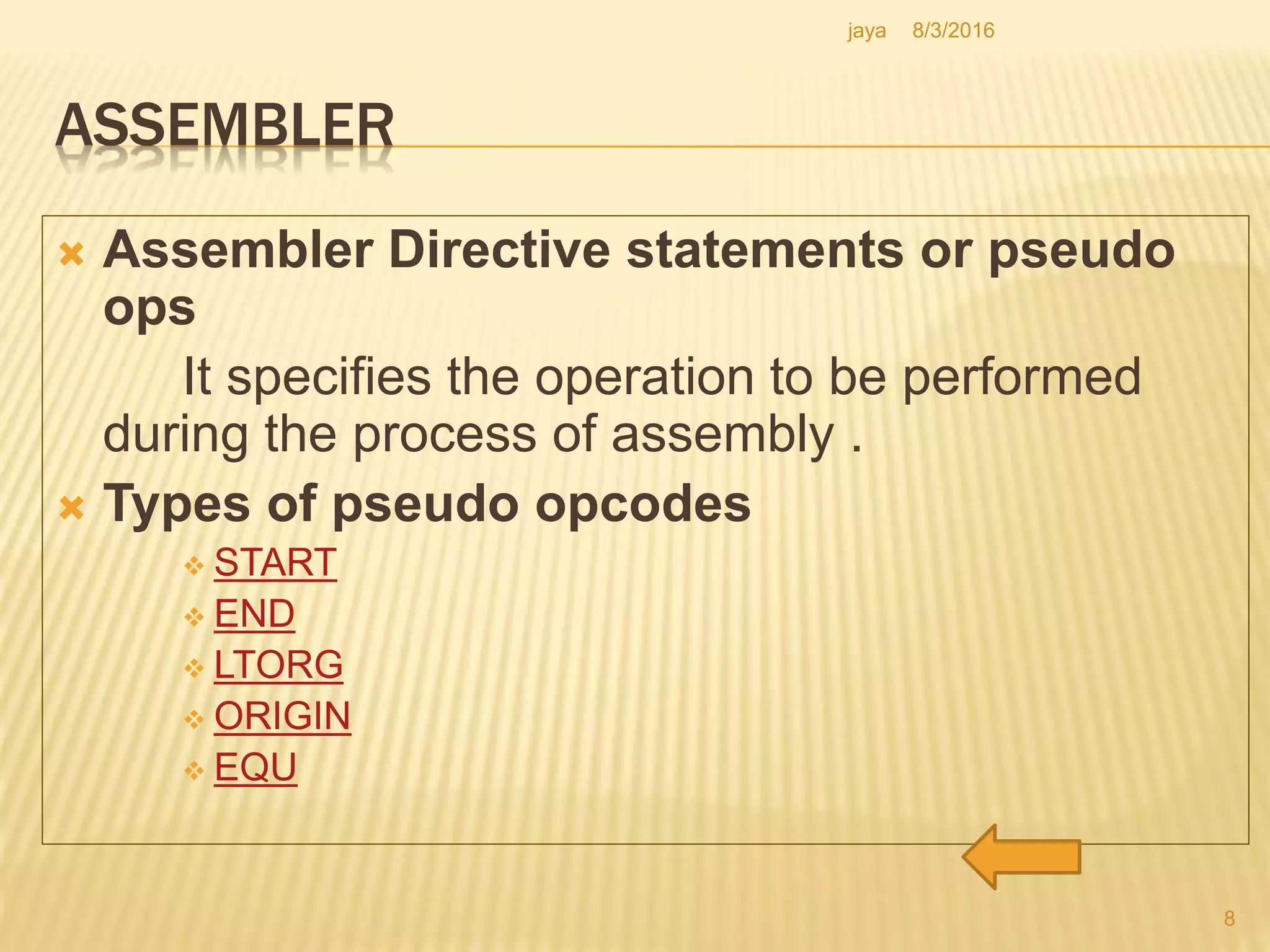 ASSEMBLER
 Assembler Directive statements or pseudo
ops
It specifies the operation to be performed
during the process of assembly .
 Types of pseudo opcodes
 START
 END
 LTORG
 ORIGIN
 EQU
8
8/3/2016jaya
 