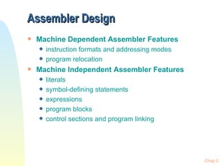 Assembler Design
s   Machine Dependent Assembler Features
    x   instruction formats and addressing modes
    x   program relocation
s   Machine Independent Assembler Features
    x   literals
    x   symbol-defining statements
    x   expressions
    x   program blocks
    x   control sections and program linking




                                                   Chap 2
 