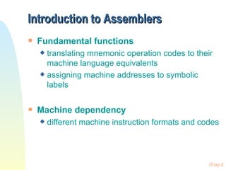 Introduction to Assemblers
s   Fundamental functions
    x translating mnemonic operation codes to their
      machine language equivalents
    x assigning machine addresses to symbolic
      labels

s   Machine dependency
    x   different machine instruction formats and codes




                                                    Chap 2
 