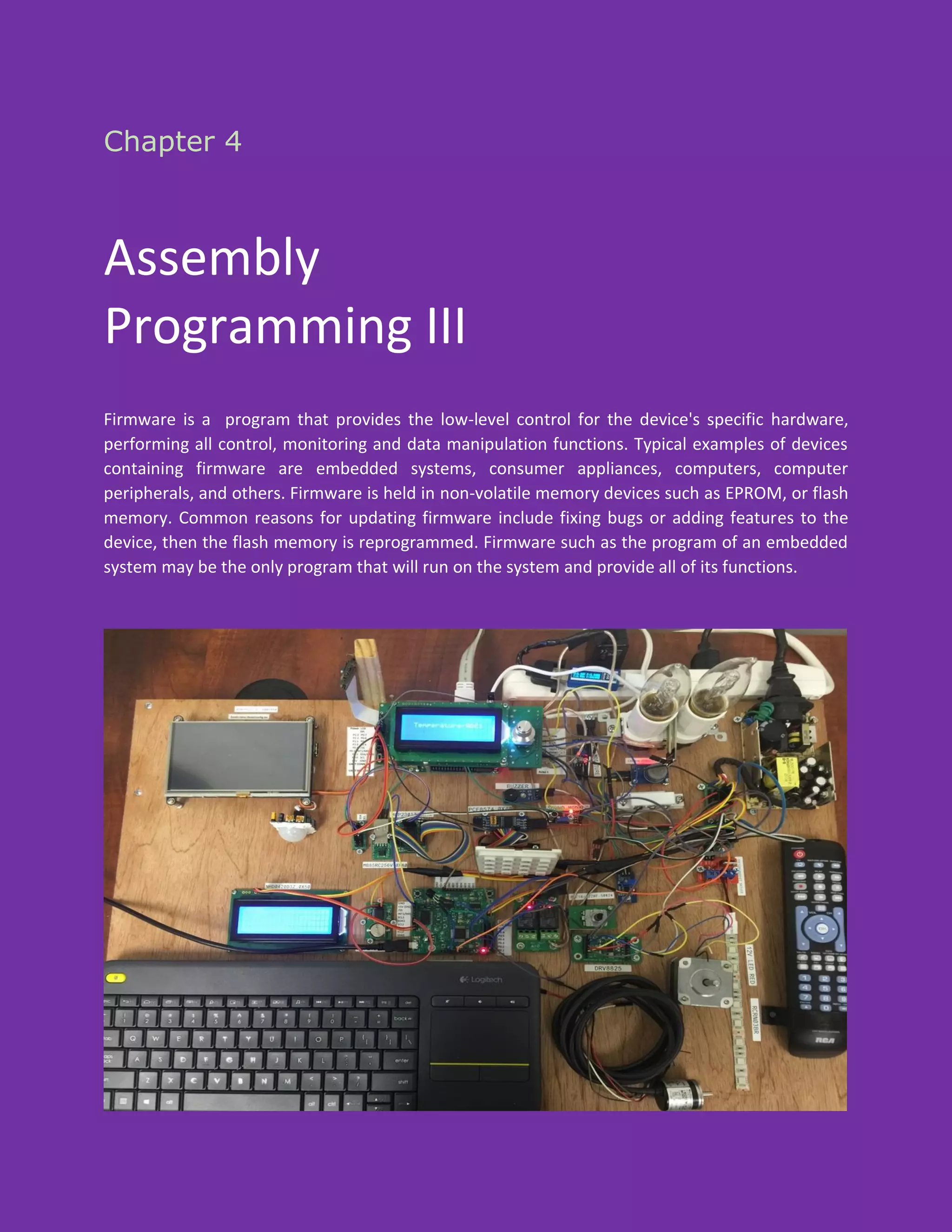 Chapter 4
Assembly
Programming III
Firmware is a program that provides the low-level control for the device's specific hardware,
performing all control, monitoring and data manipulation functions. Typical examples of devices
containing firmware are embedded systems, consumer appliances, computers, computer
peripherals, and others. Firmware is held in non-volatile memory devices such as EPROM, or flash
memory. Common reasons for updating firmware include fixing bugs or adding features to the
device, then the flash memory is reprogrammed. Firmware such as the program of an embedded
system may be the only program that will run on the system and provide all of its functions.
 