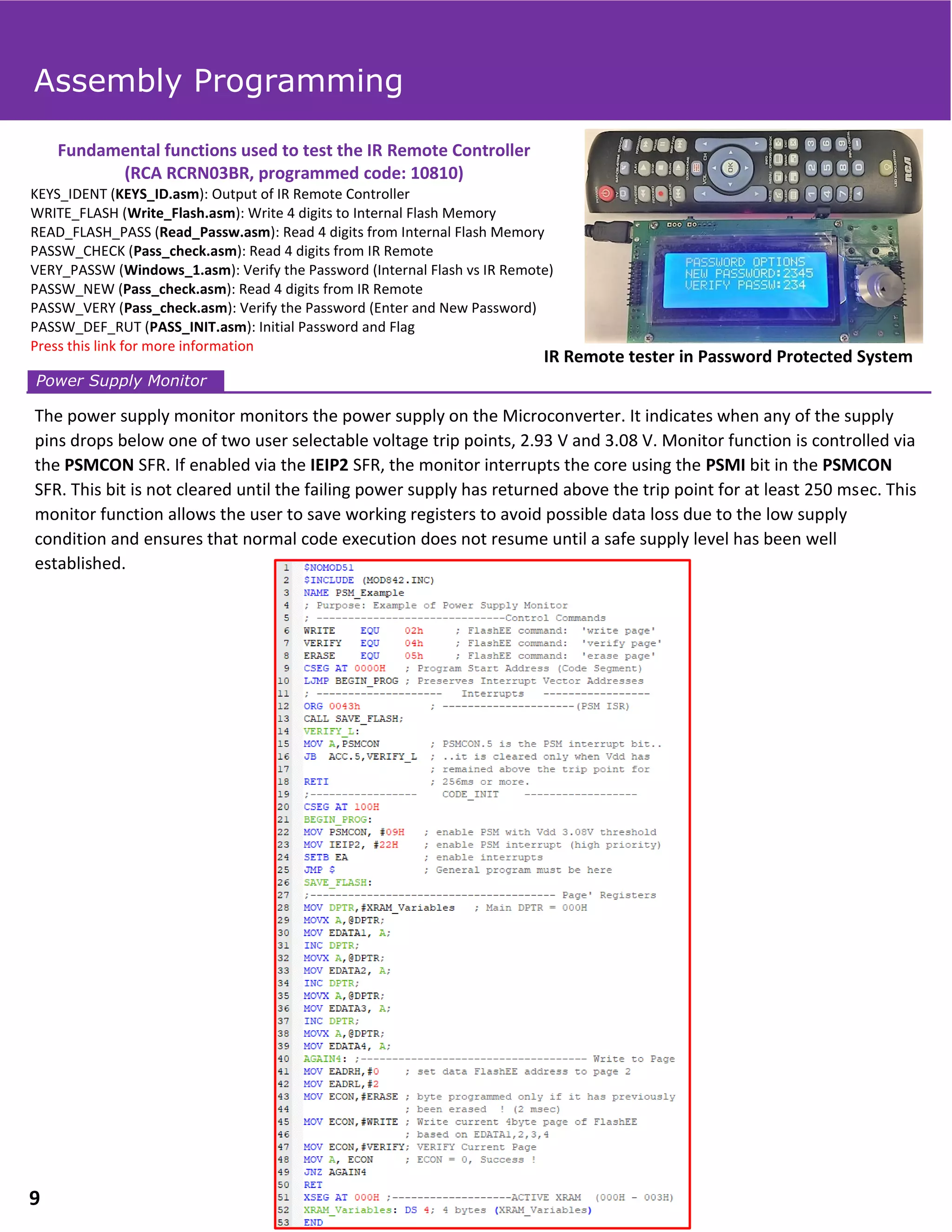 IR Remote tester in Password Protected System
Fundamental functions used to test the IR Remote Controller
(RCA RCRN03BR, programmed code: 10810)
KEYS_IDENT (KEYS_ID.asm): Output of IR Remote Controller
WRITE_FLASH (Write_Flash.asm): Write 4 digits to Internal Flash Memory
READ_FLASH_PASS (Read_Passw.asm): Read 4 digits from Internal Flash Memory
PASSW_CHECK (Pass_check.asm): Read 4 digits from IR Remote
VERY_PASSW (Windows_1.asm): Verify the Password (Internal Flash vs IR Remote)
PASSW_NEW (Pass_check.asm): Read 4 digits from IR Remote
PASSW_VERY (Pass_check.asm): Verify the Password (Enter and New Password)
PASSW_DEF_RUT (PASS_INIT.asm): Initial Password and Flag
Press this link for more information
The power supply monitor monitors the power supply on the Microconverter. It indicates when any of the supply
pins drops below one of two user selectable voltage trip points, 2.93 V and 3.08 V. Monitor function is controlled via
the PSMCON SFR. If enabled via the IEIP2 SFR, the monitor interrupts the core using the PSMI bit in the PSMCON
SFR. This bit is not cleared until the failing power supply has returned above the trip point for at least 250 msec. This
monitor function allows the user to save working registers to avoid possible data loss due to the low supply
condition and ensures that normal code execution does not resume until a safe supply level has been well
established.
Power Supply Monitor
Assembly Programming
9
 
