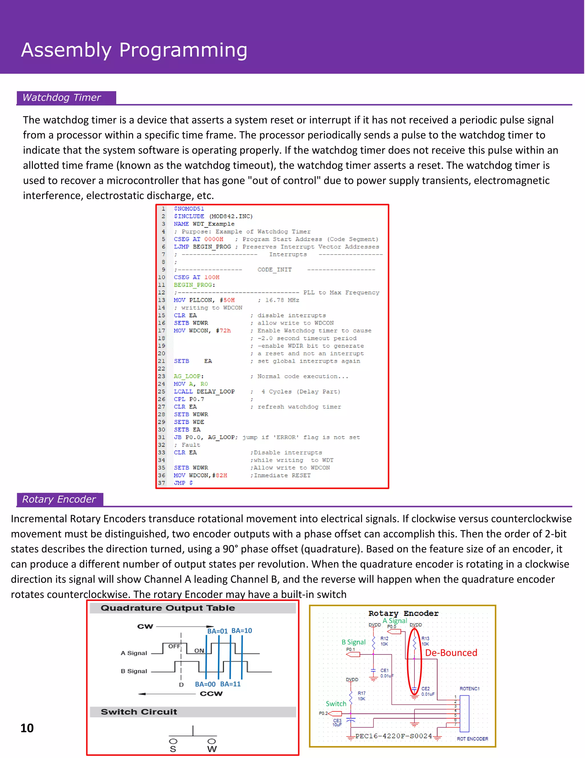 The watchdog timer is a device that asserts a system reset or interrupt if it has not received a periodic pulse signal
from a processor within a specific time frame. The processor periodically sends a pulse to the watchdog timer to
indicate that the system software is operating properly. If the watchdog timer does not receive this pulse within an
allotted time frame (known as the watchdog timeout), the watchdog timer asserts a reset. The watchdog timer is
used to recover a microcontroller that has gone "out of control" due to power supply transients, electromagnetic
interference, electrostatic discharge, etc.
Incremental Rotary Encoders transduce rotational movement into electrical signals. If clockwise versus counterclockwise
movement must be distinguished, two encoder outputs with a phase offset can accomplish this. Then the order of 2-bit
states describes the direction turned, using a 90° phase offset (quadrature). Based on the feature size of an encoder, it
can produce a different number of output states per revolution. When the quadrature encoder is rotating in a clockwise
direction its signal will show Channel A leading Channel B, and the reverse will happen when the quadrature encoder
rotates counterclockwise. The rotary Encoder may have a built-in switch
Watchdog Timer
Rotary Encoder
Assembly Programming
10
De-Bounced
BA=00
BA=01
BA=11
BA=10
 