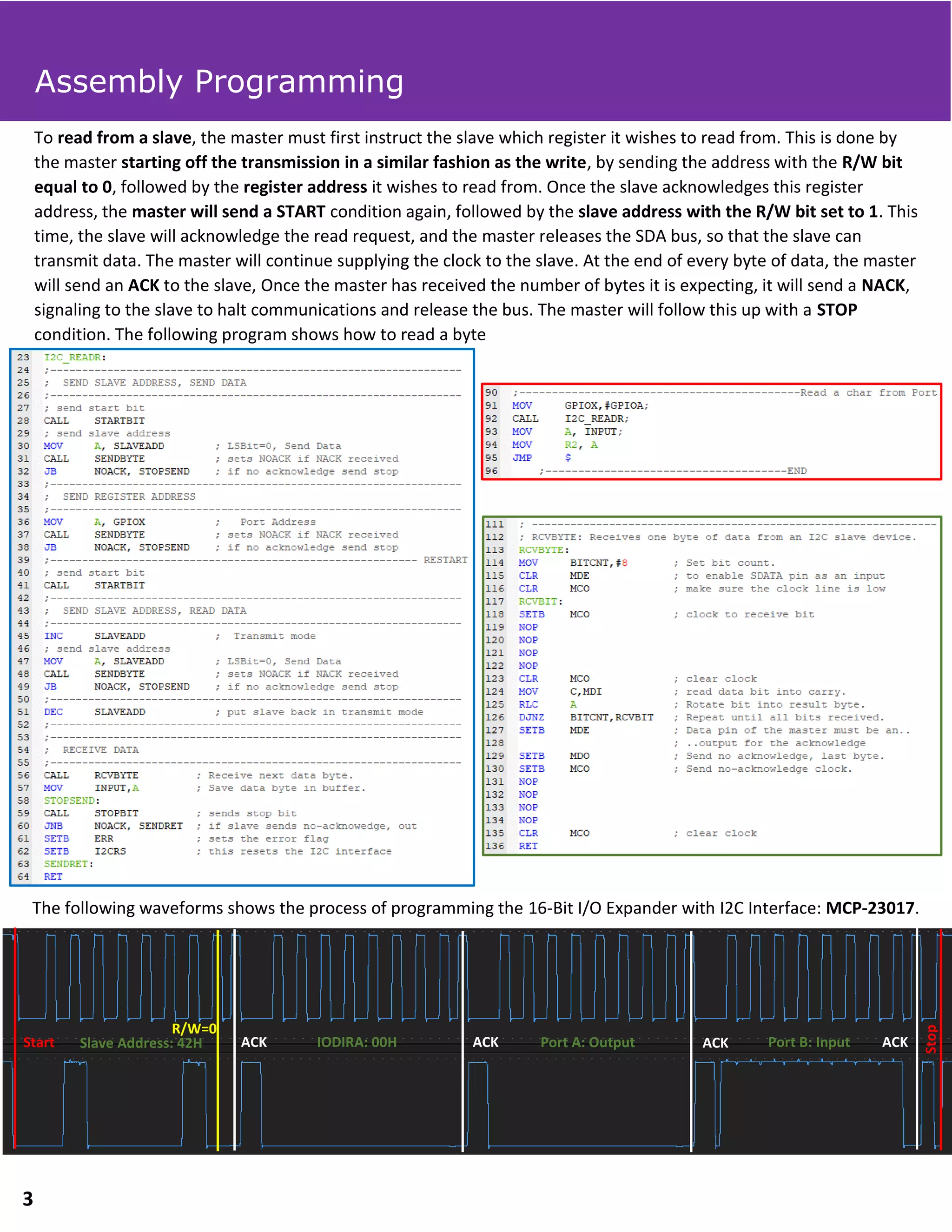 To read from a slave, the master must first instruct the slave which register it wishes to read from. This is done by
the master starting off the transmission in a similar fashion as the write, by sending the address with the R/W bit
equal to 0, followed by the register address it wishes to read from. Once the slave acknowledges this register
address, the master will send a START condition again, followed by the slave address with the R/W bit set to 1. This
time, the slave will acknowledge the read request, and the master releases the SDA bus, so that the slave can
transmit data. The master will continue supplying the clock to the slave. At the end of every byte of data, the master
will send an ACK to the slave, Once the master has received the number of bytes it is expecting, it will send a NACK,
signaling to the slave to halt communications and release the bus. The master will follow this up with a STOP
condition. The following program shows how to read a byte
The following waveforms shows the process of programming the 16-Bit I/O Expander with I2C Interface: MCP-23017.
ACK ACKACK ACKStart
Stop
Slave Address: 42H IODIRA: 00H Port A: Output Port B: Input
R/W=0
Assembly Programming
3
 