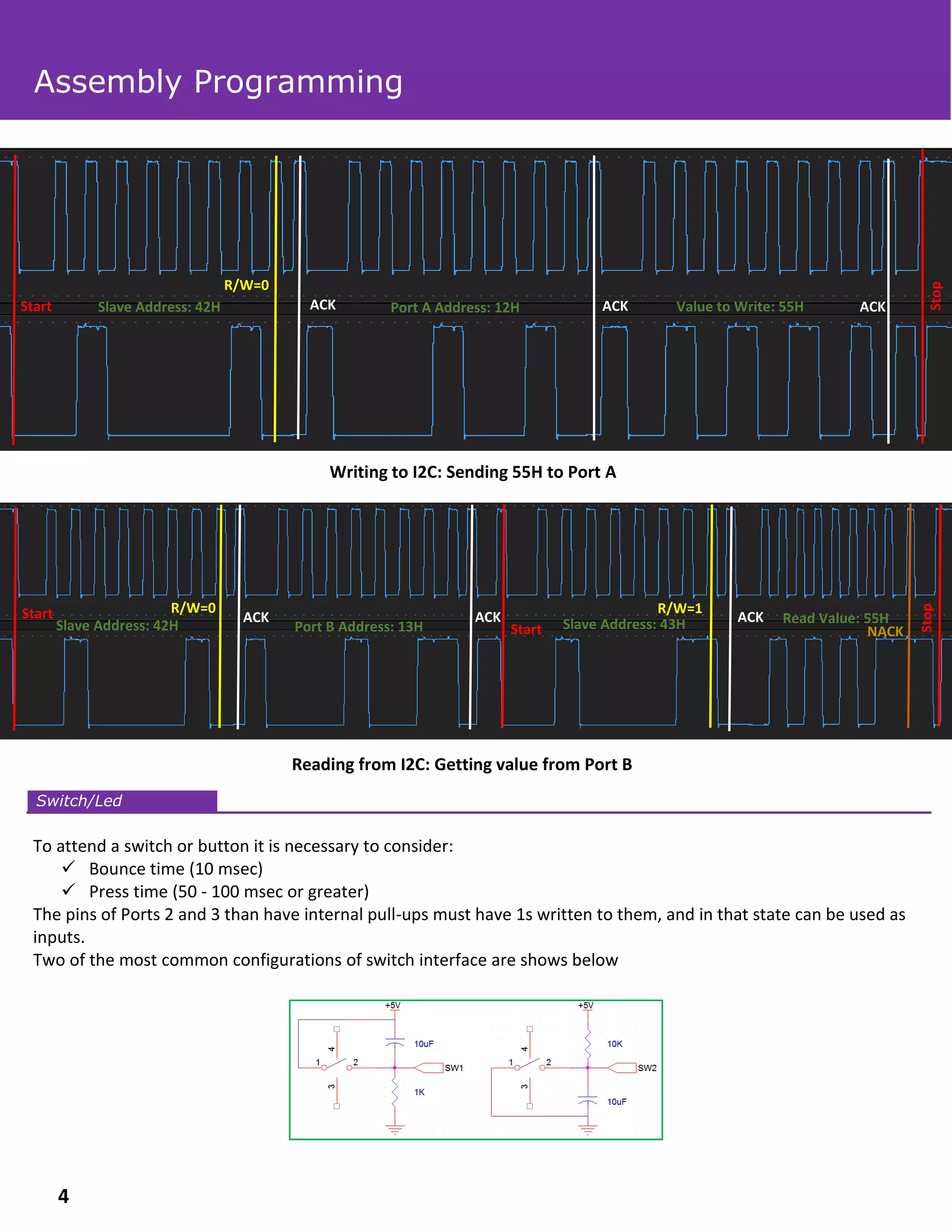 Writing to I2C: Sending 55H to Port A
Reading from I2C: Getting value from Port B
To attend a switch or button it is necessary to consider:
✓ Bounce time (10 msec)
✓ Press time (50 - 100 msec or greater)
The pins of Ports 2 and 3 than have internal pull-ups must have 1s written to them, and in that state can be used as
inputs.
Two of the most common configurations of switch interface are shows below
Switch/Led
Assembly Programming
Start
Stop
Slave Address: 42H Port A Address: 12H Value to Write: 55HACK ACK ACK
R/W=0
R/W=0
ACK ACK ACK
Slave Address: 42H
Start
Port B Address: 13H Start Slave Address: 43H
R/W=1
Stop
Read Value: 55H
NACK
4
 