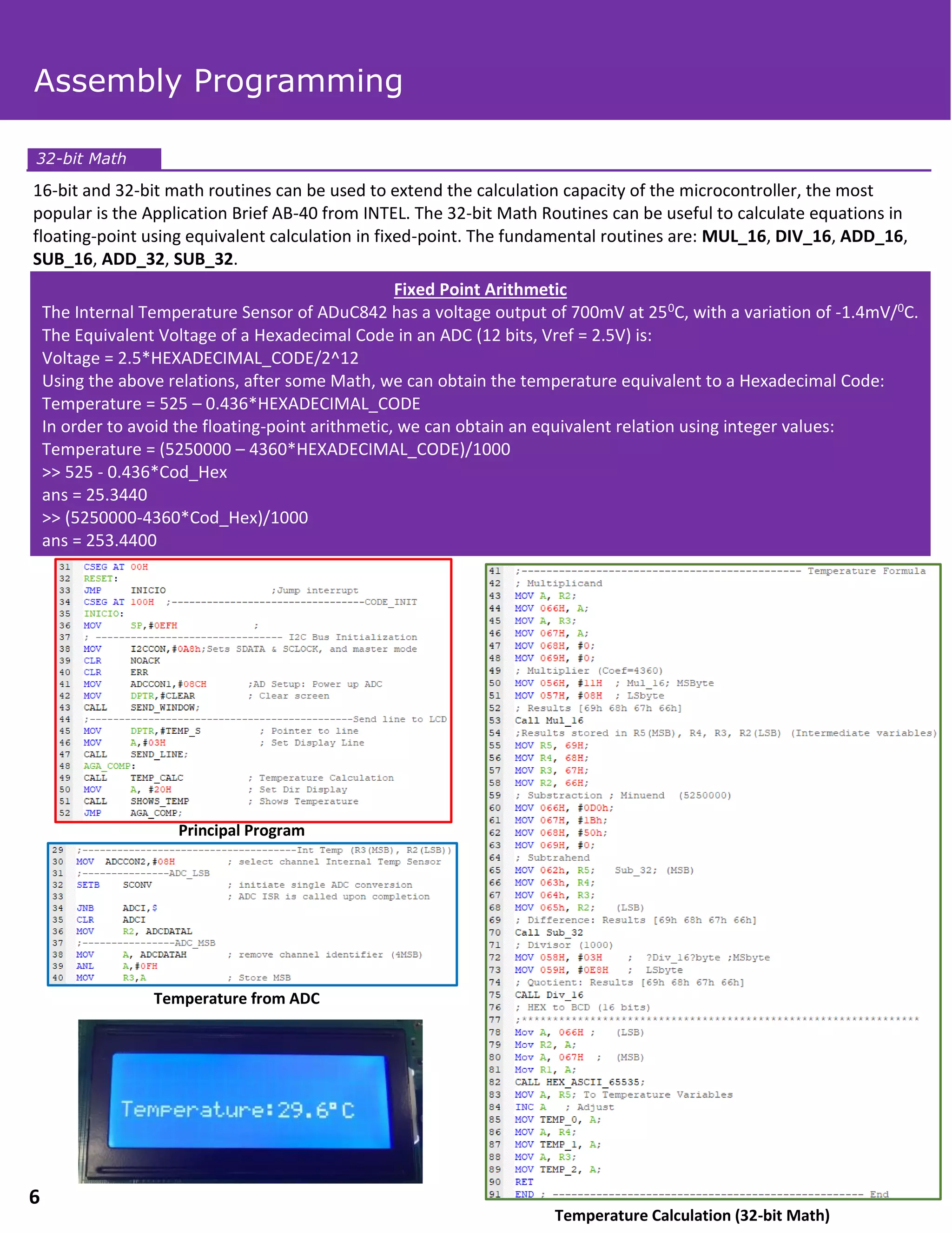 16-bit and 32-bit math routines can be used to extend the calculation capacity of the microcontroller, the most
popular is the Application Brief AB-40 from INTEL. The 32-bit Math Routines can be useful to calculate equations in
floating-point using equivalent calculation in fixed-point. The fundamental routines are: MUL_16, DIV_16, ADD_16,
SUB_16, ADD_32, SUB_32.
Fixed Point Arithmetic
The Internal Temperature Sensor of ADuC842 has a voltage output of 700mV at 250C, with a variation of -1.4mV/0C.
The Equivalent Voltage of a Hexadecimal Code in an ADC (12 bits, Vref = 2.5V) is:
Voltage = 2.5*HEXADECIMAL_CODE/2^12
Using the above relations, after some Math, we can obtain the temperature equivalent to a Hexadecimal Code:
Temperature = 525 – 0.436*HEXADECIMAL_CODE
In order to avoid the floating-point arithmetic, we can obtain an equivalent relation using integer values:
Temperature = (5250000 – 4360*HEXADECIMAL_CODE)/1000
>> 525 - 0.436*Cod_Hex
ans = 25.3440
>> (5250000-4360*Cod_Hex)/1000
ans = 253.4400
Temperature from ADC
Principal Program
Temperature Calculation (32-bit Math)
32-bit Math
Assembly Programming
6
 