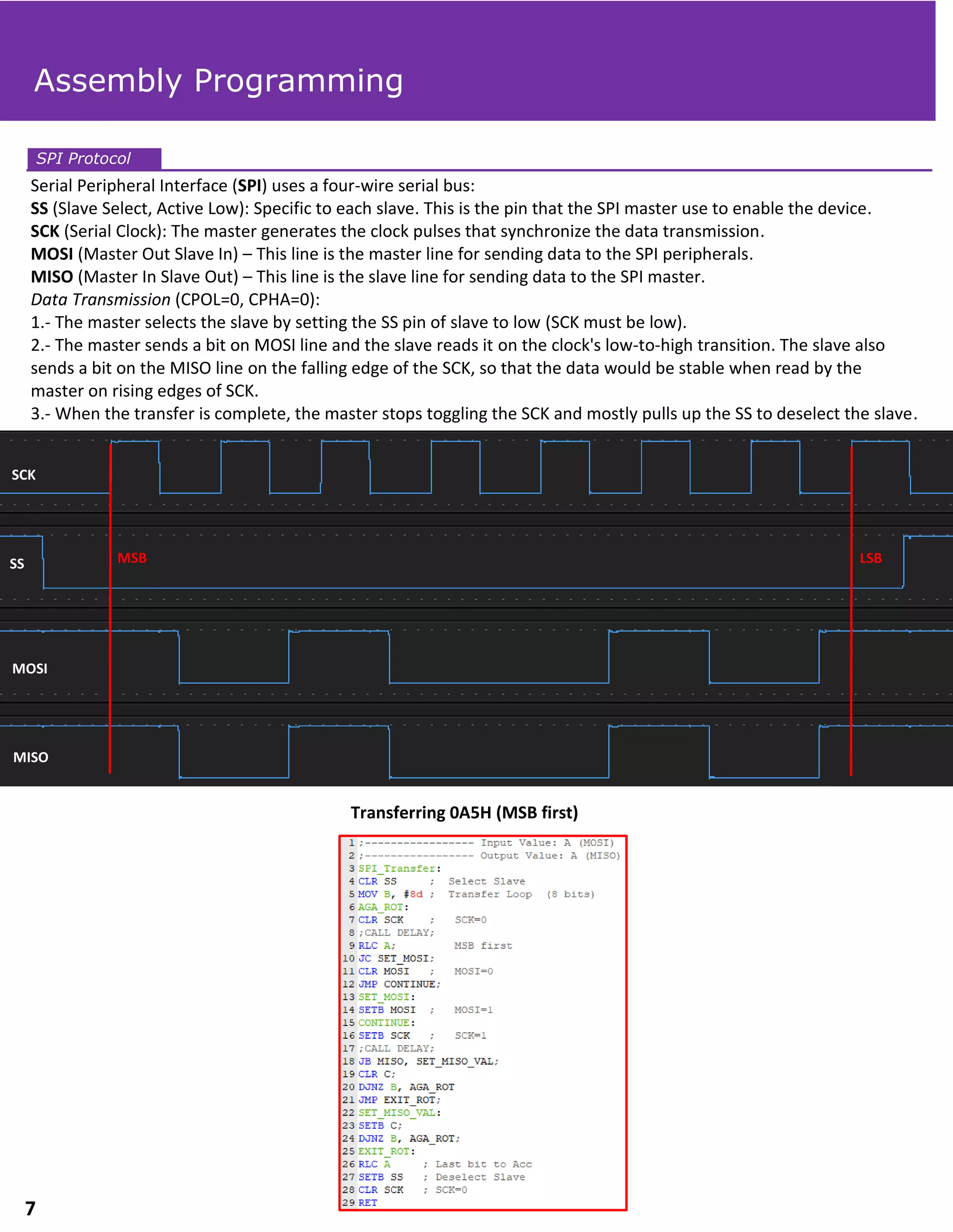 Serial Peripheral Interface (SPI) uses a four-wire serial bus:
SS (Slave Select, Active Low): Specific to each slave. This is the pin that the SPI master use to enable the device.
SCK (Serial Clock): The master generates the clock pulses that synchronize the data transmission.
MOSI (Master Out Slave In) – This line is the master line for sending data to the SPI peripherals.
MISO (Master In Slave Out) – This line is the slave line for sending data to the SPI master.
Data Transmission (CPOL=0, CPHA=0):
1.- The master selects the slave by setting the SS pin of slave to low (SCK must be low).
2.- The master sends a bit on MOSI line and the slave reads it on the clock's low-to-high transition. The slave also
sends a bit on the MISO line on the falling edge of the SCK, so that the data would be stable when read by the
master on rising edges of SCK.
3.- When the transfer is complete, the master stops toggling the SCK and mostly pulls up the SS to deselect the slave.
SPI Protocol
Transferring 0A5H (MSB first)
Assembly Programming
SCK
SS
MOSI
MISO
MSB LSB
7
 