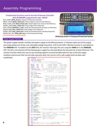 IR Remote tester in Password Protected System
Fundamental functions used to test the IR Remote Controller
(RCA RCRN03BR, programmed code: 10810)
KEYS_IDENT (KEYS_ID.asm): Output of IR Remote Controller
WRITE_FLASH (Write_Flash.asm): Write 4 digits to Internal Flash Memory
READ_FLASH_PASS (Read_Passw.asm): Read 4 digits from Internal Flash Memory
PASSW_CHECK (Pass_check.asm): Read 4 digits from IR Remote
VERY_PASSW (Windows_1.asm): Verify the Password (Internal Flash vs IR Remote)
PASSW_NEW (Pass_check.asm): Read 4 digits from IR Remote
PASSW_VERY (Pass_check.asm): Verify the Password (Enter and New Password)
PASSW_DEF_RUT (PASS_INIT.asm): Initial Password and Flag
Press this link for more information
The power supply monitor monitors the power supply on the Microconverter. It indicates when any of the supply
pins drops below one of two user selectable voltage trip points, 2.93 V and 3.08 V. Monitor function is controlled via
the PSMCON SFR. If enabled via the IEIP2 SFR, the monitor interrupts the core using the PSMI bit in the PSMCON
SFR. This bit is not cleared until the failing power supply has returned above the trip point for at least 250 msec. This
monitor function allows the user to save working registers to avoid possible data loss due to the low supply
condition and ensures that normal code execution does not resume until a safe supply level has been well
established.
Power Supply Monitor
Assembly Programming
9
 