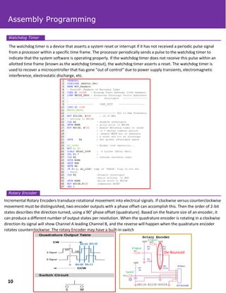 The watchdog timer is a device that asserts a system reset or interrupt if it has not received a periodic pulse signal
from a processor within a specific time frame. The processor periodically sends a pulse to the watchdog timer to
indicate that the system software is operating properly. If the watchdog timer does not receive this pulse within an
allotted time frame (known as the watchdog timeout), the watchdog timer asserts a reset. The watchdog timer is
used to recover a microcontroller that has gone "out of control" due to power supply transients, electromagnetic
interference, electrostatic discharge, etc.
Incremental Rotary Encoders transduce rotational movement into electrical signals. If clockwise versus counterclockwise
movement must be distinguished, two encoder outputs with a phase offset can accomplish this. Then the order of 2-bit
states describes the direction turned, using a 90° phase offset (quadrature). Based on the feature size of an encoder, it
can produce a different number of output states per revolution. When the quadrature encoder is rotating in a clockwise
direction its signal will show Channel A leading Channel B, and the reverse will happen when the quadrature encoder
rotates counterclockwise. The rotary Encoder may have a built-in switch
Watchdog Timer
Rotary Encoder
Assembly Programming
10
De-Bounced
BA=00
BA=01
BA=11
BA=10
 