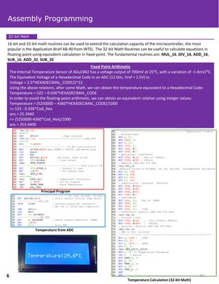 16-bit and 32-bit math routines can be used to extend the calculation capacity of the microcontroller, the most
popular is the Application Brief AB-40 from INTEL. The 32-bit Math Routines can be useful to calculate equations in
floating-point using equivalent calculation in fixed-point. The fundamental routines are: MUL_16, DIV_16, ADD_16,
SUB_16, ADD_32, SUB_32.
Fixed Point Arithmetic
The Internal Temperature Sensor of ADuC842 has a voltage output of 700mV at 250C, with a variation of -1.4mV/0C.
The Equivalent Voltage of a Hexadecimal Code in an ADC (12 bits, Vref = 2.5V) is:
Voltage = 2.5*HEXADECIMAL_CODE/2^12
Using the above relations, after some Math, we can obtain the temperature equivalent to a Hexadecimal Code:
Temperature = 525 – 0.436*HEXADECIMAL_CODE
In order to avoid the floating-point arithmetic, we can obtain an equivalent relation using integer values:
Temperature = (5250000 – 4360*HEXADECIMAL_CODE)/1000
>> 525 - 0.436*Cod_Hex
ans = 25.3440
>> (5250000-4360*Cod_Hex)/1000
ans = 253.4400
Temperature from ADC
Principal Program
Temperature Calculation (32-bit Math)
32-bit Math
Assembly Programming
6
 