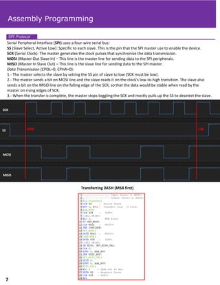 Serial Peripheral Interface (SPI) uses a four-wire serial bus:
SS (Slave Select, Active Low): Specific to each slave. This is the pin that the SPI master use to enable the device.
SCK (Serial Clock): The master generates the clock pulses that synchronize the data transmission.
MOSI (Master Out Slave In) – This line is the master line for sending data to the SPI peripherals.
MISO (Master In Slave Out) – This line is the slave line for sending data to the SPI master.
Data Transmission (CPOL=0, CPHA=0):
1.- The master selects the slave by setting the SS pin of slave to low (SCK must be low).
2.- The master sends a bit on MOSI line and the slave reads it on the clock's low-to-high transition. The slave also
sends a bit on the MISO line on the falling edge of the SCK, so that the data would be stable when read by the
master on rising edges of SCK.
3.- When the transfer is complete, the master stops toggling the SCK and mostly pulls up the SS to deselect the slave.
SPI Protocol
Transferring 0A5H (MSB first)
Assembly Programming
SCK
SS
MOSI
MISO
MSB LSB
7
 