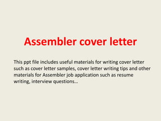 Assembler cover letter
This ppt file includes useful materials for writing cover letter
such as cover letter samples, cover letter writing tips and other
materials for Assembler job application such as resume
writing, interview questions…

 