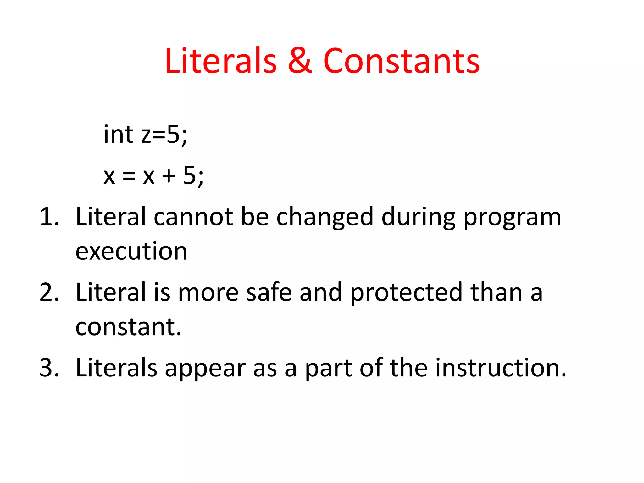 Literals & Constants
int z=5;
x = x + 5;
1. Literal cannot be changed during program
execution
2. Literal is more safe and protected than a
constant.
3. Literals appear as a part of the instruction.
 