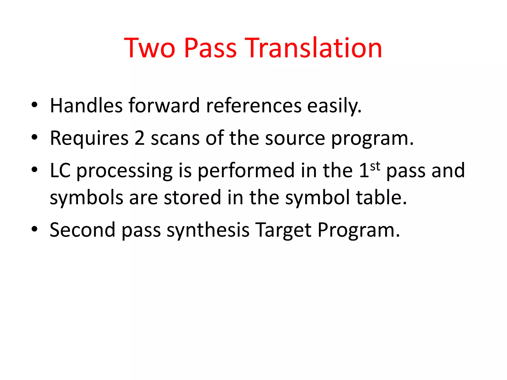 Two Pass Translation
• Handles forward references easily.
• Requires 2 scans of the source program.
• LC processing is performed in the 1st pass and
symbols are stored in the symbol table.
• Second pass synthesis Target Program.
 