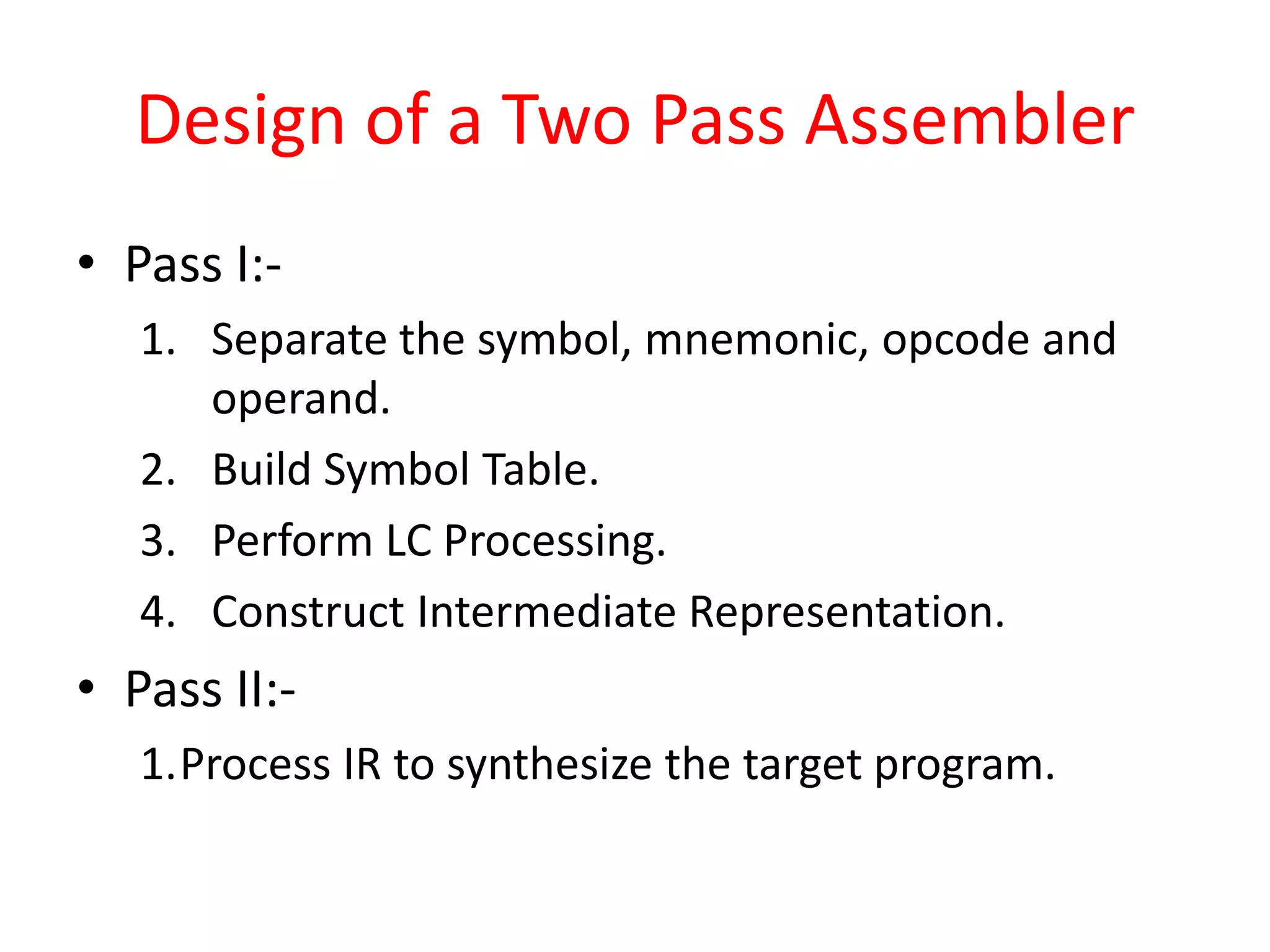 Design of a Two Pass Assembler
• Pass I:-
1. Separate the symbol, mnemonic, opcode and
operand.
2. Build Symbol Table.
3. Perform LC Processing.
4. Construct Intermediate Representation.
• Pass II:-
1.Process IR to synthesize the target program.
 