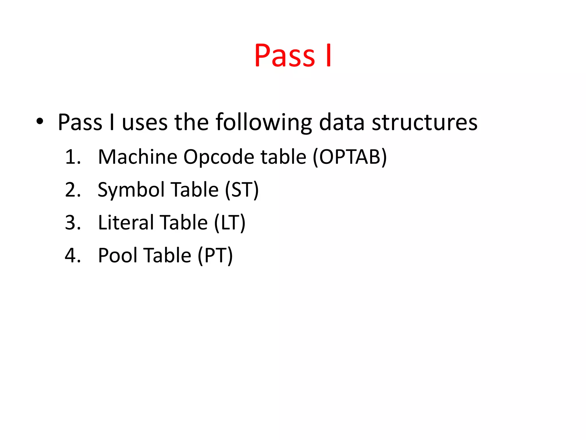 Pass I
• Pass I uses the following data structures
1. Machine Opcode table (OPTAB)
2. Symbol Table (ST)
3. Literal Table (LT)
4. Pool Table (PT)
 