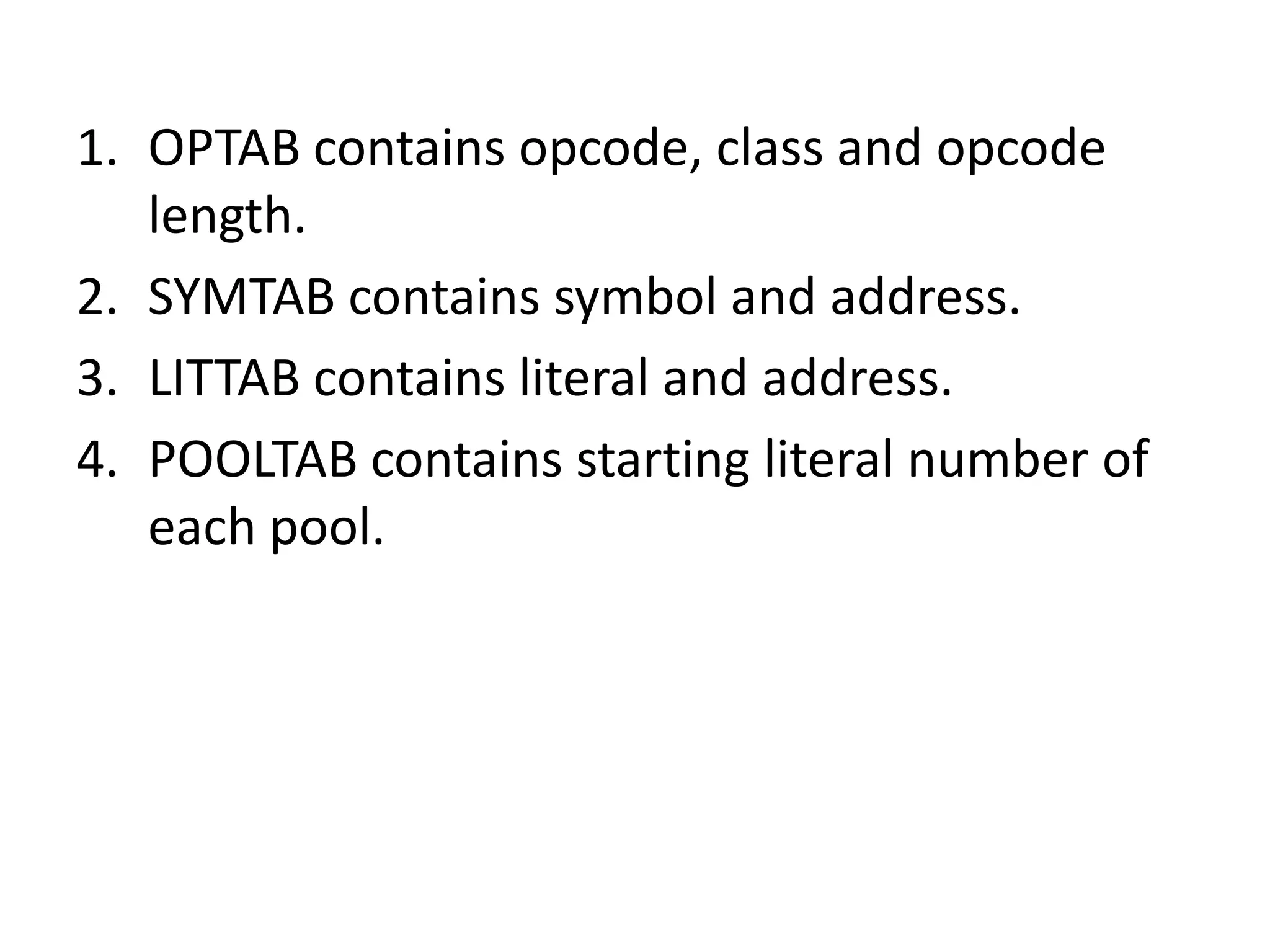1. OPTAB contains opcode, class and opcode
length.
2. SYMTAB contains symbol and address.
3. LITTAB contains literal and address.
4. POOLTAB contains starting literal number of
each pool.
 