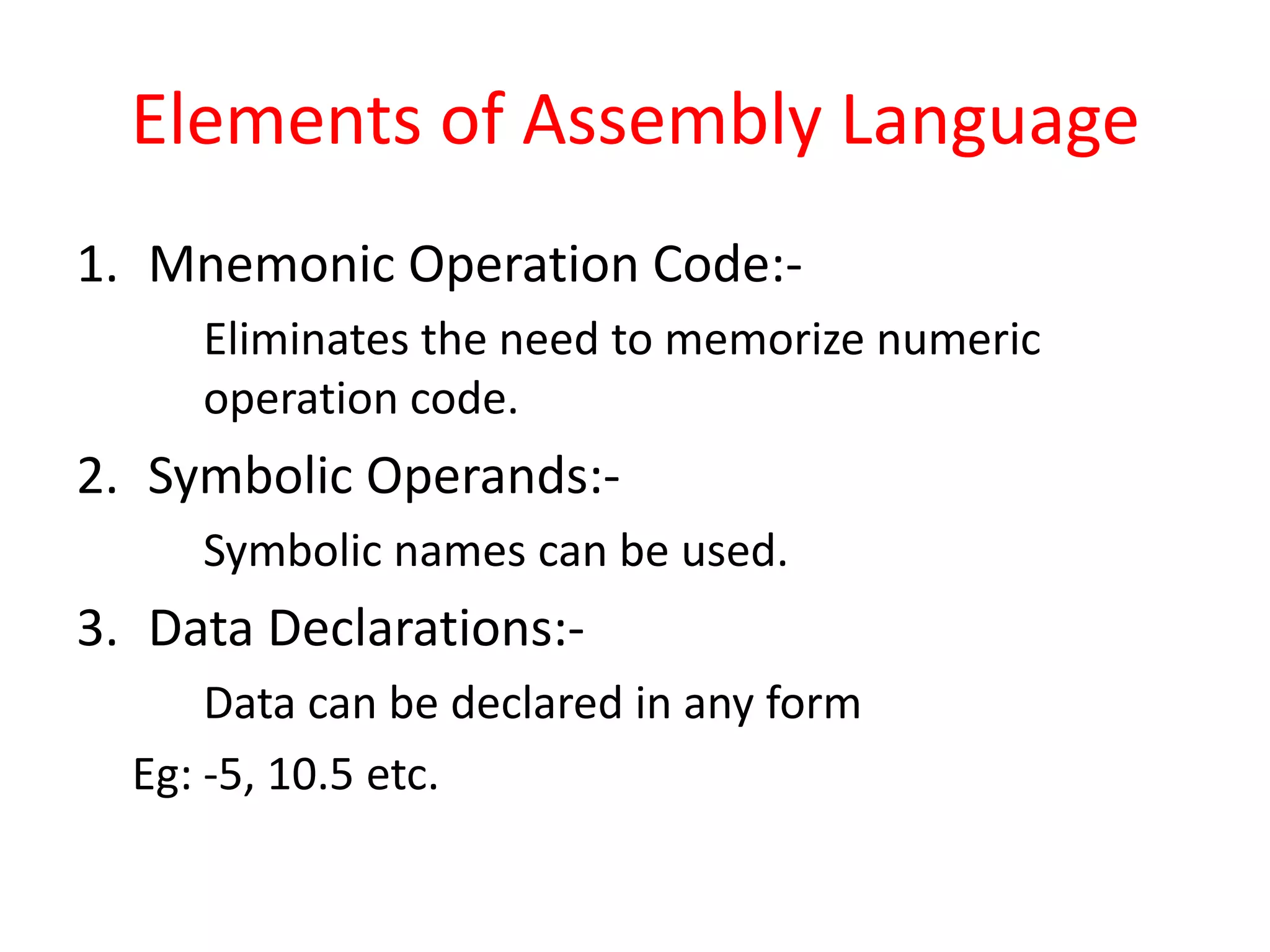 Elements of Assembly Language
1. Mnemonic Operation Code:-
Eliminates the need to memorize numeric
operation code.
2. Symbolic Operands:-
Symbolic names can be used.
3. Data Declarations:-
Data can be declared in any form
Eg: -5, 10.5 etc.
 