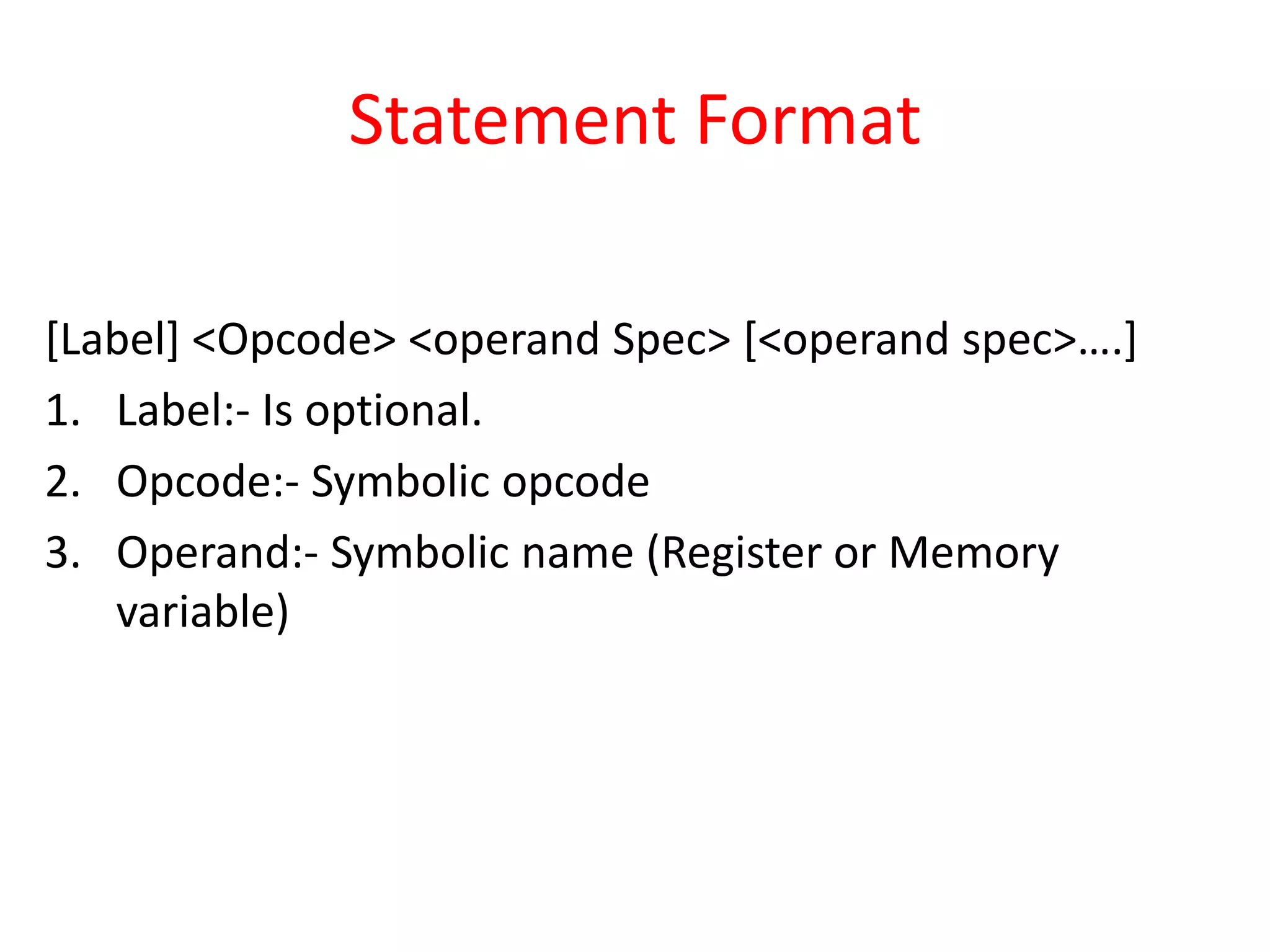 Statement Format
[Label] <Opcode> <operand Spec> [<operand spec>….]
1. Label:- Is optional.
2. Opcode:- Symbolic opcode
3. Operand:- Symbolic name (Register or Memory
variable)
 