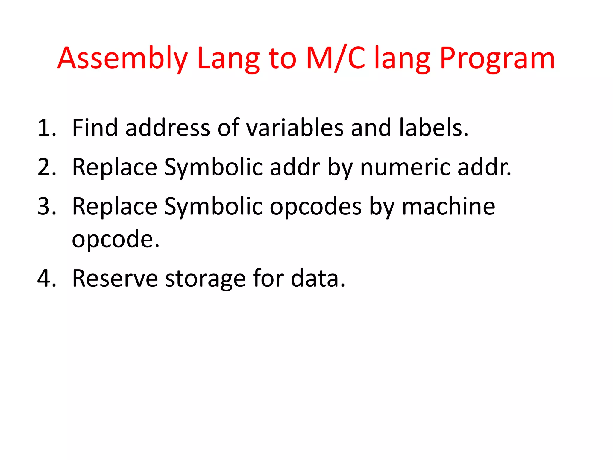 Assembly Lang to M/C lang Program
1. Find address of variables and labels.
2. Replace Symbolic addr by numeric addr.
3. Replace Symbolic opcodes by machine
opcode.
4. Reserve storage for data.
 