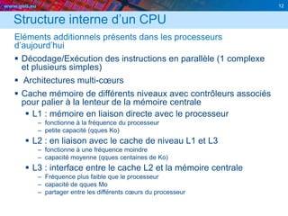 www.geii.eu 12
Structure interne d’un CPU
Eléments additionnels présents dans les processeurs
d’aujourd’hui
 Décodage/Exécution des instructions en parallèle (1 complexe
et plusieurs simples)
 Architectures multi-cœurs
 Cache mémoire de différents niveaux avec contrôleurs associés
pour palier à la lenteur de la mémoire centrale
 L1 : mémoire en liaison directe avec le processeur
– fonctionne à la fréquence du processeur
– petite capacité (qques Ko)
 L2 : en liaison avec le cache de niveau L1 et L3
– fonctionne à une fréquence moindre
– capacité moyenne (qques centaines de Ko)
 L3 : interface entre le cache L2 et la mémoire centrale
– Fréquence plus faible que le processeur
– capacité de qques Mo
– partager entre les différents cœurs du processeur
 