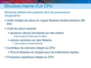 www.geii.eu 13
Structure interne d’un CPU
Eléments additionnels présents dans les processeurs
d’aujourd’hui
 Unité multiple de calcul en virgule flottante double précision (80
bits)
 Unité de calcul vectoriel
 plusieurs calculs simultanés sur des entiers
– 8 par cycles en 8 bits (pour la vidéo)
 calculs vectoriels sur des flottants
– 4 par cycles en simple précision
 Contrôleur de mémoire intégré au CPU
 Plus d’utilisation du chipset pour les traitements rapides
 Processeur graphique intégré au CPU
 