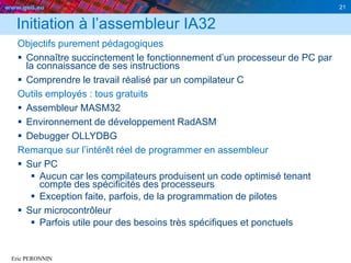 www.geii.eu 21
Eric PERONNIN
Initiation à l’assembleur IA32
Objectifs purement pédagogiques
 Connaître succinctement le fonctionnement d’un processeur de PC par
la connaissance de ses instructions
 Comprendre le travail réalisé par un compilateur C
Outils employés : tous gratuits
 Assembleur MASM32
 Environnement de développement RadASM
 Debugger OLLYDBG
Remarque sur l’intérêt réel de programmer en assembleur
 Sur PC
 Aucun car les compilateurs produisent un code optimisé tenant
compte des spécificités des processeurs
 Exception faite, parfois, de la programmation de pilotes
 Sur microcontrôleur
 Parfois utile pour des besoins très spécifiques et ponctuels
 