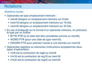 www.geii.eu 27
Notations
Notations (suite)
 Opérandes de type emplacement mémoire :
 mem8 désigne un emplacement mémoire sur 8 bits
 mem16 désigne un emplacement mémoire sur 16 bits
 mem32 désigne un emplacement mémoire sur 32 bits
 En cas d’ambiguïté sur le format d’un opérande mémoire, on précisera
le type par un suffixe
 BYTE PTR (si la cible doit être considérée comme un mem8),
 WORD PTR (pour une cible de type mem16)
 DWORD PTR pour préciser l’accès à une donnée sur mem32
 Opérandes registres ou mémoires (instructions acceptant les deux
types d’opérandes) :
 r/m8 est la contraction de reg8 ou mem8
 r/m16 est la contraction de reg16 ou mem16
 r/m32 est la contraction de reg32 ou mem32
 