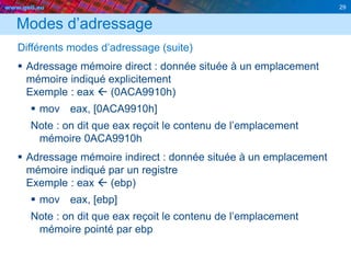 www.geii.eu 29
Modes d’adressage
Différents modes d’adressage (suite)
 Adressage mémoire direct : donnée située à un emplacement
mémoire indiqué explicitement
Exemple : eax  (0ACA9910h)
 mov eax, [0ACA9910h]
Note : on dit que eax reçoit le contenu de l’emplacement
mémoire 0ACA9910h
 Adressage mémoire indirect : donnée située à un emplacement
mémoire indiqué par un registre
Exemple : eax  (ebp)
 mov eax, [ebp]
Note : on dit que eax reçoit le contenu de l’emplacement
mémoire pointé par ebp
 
