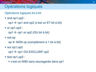 www.geii.eu 35
Opérations logiques
Opérations logiques bit à bit
 and op1,op2 :
op1  op1 and op2 (c’est un ET bit à bit)
 or op1,op2 :
op1  op1 or op2 (OU bit à bit)
 not op
op  NON op (complément à 1 bit à bit)
 xor op1,op2
op1  op1 OU EXCLUSIF op2
 test op1,op2 :
 c’est un AND sans sauvegarde dans op1
 