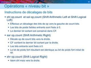 www.geii.eu 36
Opérations « niveau bit »
Instructions de décalages de bits
 shl op,count et sal op,count (Shift Arithmetic Left et Shift Logical
Left)
 Effectue un décalage des bits de op vers la gauche de count bits.
 Les bits de poids faibles entrants sont fixés à 0.
 Le dernier bit sortant est conservé dans CF.
 sar op,count (Shift Arithmetic Right)
 Décale op de count bits vers la droite.
 CF contient le dernier bit sortant par la droite.
 Les bits entrants sont fixés à 0.
 Le bit de poids fort résultant est identique au bit de poids fort initial de
op.
 shr op,count (Shift Logical Right)
 Idem shl mais vers la droite.
 
