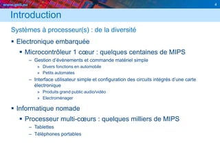 www.geii.eu 4
Introduction
Systèmes à processeur(s) : de la diversité
 Electronique embarquée
 Microcontrôleur 1 cœur : quelques centaines de MIPS
– Gestion d’évènements et commande matériel simple
» Divers fonctions en automobile
» Petits automates
– Interface utilisateur simple et configuration des circuits intégrés d’une carte
électronique
» Produits grand public audio/vidéo
» Electroménager
 Informatique nomade
 Processeur multi-cœurs : quelques milliers de MIPS
– Tablettes
– Téléphones portables
 