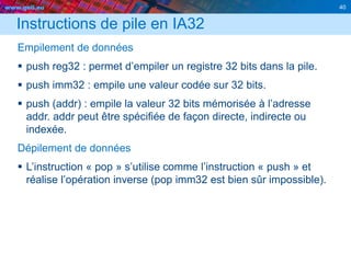 www.geii.eu 40
Instructions de pile en IA32
Empilement de données
 push reg32 : permet d’empiler un registre 32 bits dans la pile.
 push imm32 : empile une valeur codée sur 32 bits.
 push (addr) : empile la valeur 32 bits mémorisée à l’adresse
addr. addr peut être spécifiée de façon directe, indirecte ou
indexée.
Dépilement de données
 L’instruction « pop » s’utilise comme l’instruction « push » et
réalise l’opération inverse (pop imm32 est bien sûr impossible).
 