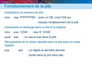 www.geii.eu 41
Fonctionnement de la pile
Initialisation du pointeur de pile
mov esp, FFFFFFFEh ; avec un OS, c’est l’OS qui
; impose l’emplacement de la pile
Initialisation et stockage dans la pile d’un registre
mov eax, 1234h ; eax  1234h
push eax ; on sauve eax dans la pile
Récupération de la valeur stockée dans la pile dans un autre
registre
pop ebx ; on dépile la dernière donnée
; écrite dans la pile dans ebx
 