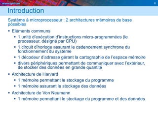 www.geii.eu 6
Introduction
Système à microprocesseur : 2 architectures mémoires de base
possibles
 Eléments communs
 1 unité d’exécution d’instructions micro-programmées (le
processeur, désigné par CPU)
 1 circuit d’horloge assurant le cadencement synchrone du
fonctionnement du système
 1 décodeur d’adresse gérant la cartographie de l’espace mémoire
 divers périphériques permettant de communiquer avec l’extérieur,
de stocker des données en grande quantité
 Architecture de Harvard
 1 mémoire permettant le stockage du programme
 1 mémoire assurant le stockage des données
 Architecture de Von Neumann
 1 mémoire permettant le stockage du programme et des données
 