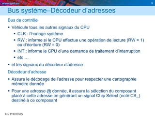 www.geii.eu 9
Eric PERONNIN
Bus système–Décodeur d’adresses
Bus de contrôle
 Véhicule tous les autres signaux du CPU
 CLK : l’horloge système
 RW : informe si le CPU effectue une opération de lecture (RW = 1)
ou d’écriture (RW = 0)
 INT : informe le CPU d’une demande de traitement d’interruption
 etc …
 et les signaux du décodeur d’adresse
Décodeur d’adresse
 Assure le décodage de l’adresse pour respecter une cartographie
mémoire donnée
 Pour une adresse @ donnée, il assure la sélection du composant
placé à cette adresse en générant un signal Chip Select (noté CS_)
destiné à ce composant
 