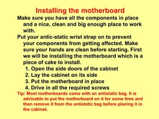 Installing the motherboard
Make sure you have all the components in place
and a nice, clean and big enough place to work
with.
Put your antic-static wrist strap on to prevent
your components from getting affected. Make
sure your hands are clean before starting. First
we will be installing the motherboard which is a
piece of cake to install.
1. Open the side doors of the cabinet
2. Lay the cabinet on its side
3. Put the motherboard in place
4. Drive in all the required screws
Tip: Most motherboards come with an antistatic bag. It is
advisable to put the motherboard on it for some time and
then remove it from the antistatic bag before placing it in
the cabinet.
 