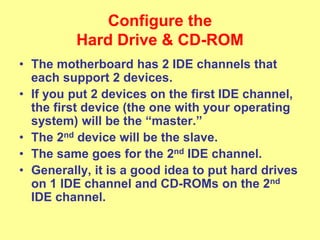 Configure the
Hard Drive & CD-ROM
• The motherboard has 2 IDE channels that
each support 2 devices.
• If you put 2 devices on the first IDE channel,
the first device (the one with your operating
system) will be the “master.”
• The 2nd device will be the slave.
• The same goes for the 2nd IDE channel.
• Generally, it is a good idea to put hard drives
on 1 IDE channel and CD-ROMs on the 2nd
IDE channel.
 