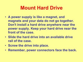 Mount Hard Drive
• A power supply is like a magnet, and
magnets and your data do not go together.
Don't install a hard drive anywhere near the
power supply. Keep your hard drive near the
front of the case.
• Slide the hard drive into an available drive
rail of the case.
• Screw the drive into place.
• Remember, power connectors face the back.
 