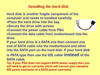 Installing the hard disk
Hard disk is another fragile component of the
computer and needs to handled carefully.
Place the hard drive into the bay
Secure the drive with screws
Connect the power cable from PSU
Connect the data cable from motherboard into the
drive
If your hard drive is a SATA one then connect one
end of SATA cable into the motherboard and other
into the SATA port on the hard disk. If your hard disk
is PATA type then use the IDE cable instead of the
SATA cable.
Tip: If your PSU does not support SATA power supply then you
will need to get an converter which will convert your standard
IDE power connector to a SATA power connector.
 