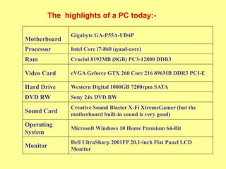 The highlights of a PC today:-
Motherboard
Gigabyte GA-P55A-UD4P
Processor Intel Core i7-860 (quad-core)
Ram Crucial 8192MB (8GB) PC3-12800 DDR3
Video Card eVGA Geforce GTX 260 Core 216 896MB DDR3 PCI-E
Hard Drive Western Digital 1000GB 7200rpm SATA
DVD RW Sony 24x DVD RW
Sound Card
Creative Sound Blaster X-Fi XtremeGamer (but the
motherboard built-in sound is very good)
Operating
System
Microsoft Windows 10 Home Premium 64-Bit
Monitor
Dell UltraSharp 2001FP 20.1-inch Flat Panel LCD
Monitor
 