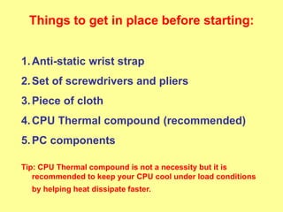 Things to get in place before starting:
1.Anti-static wrist strap
2.Set of screwdrivers and pliers
3.Piece of cloth
4.CPU Thermal compound (recommended)
5.PC components
Tip: CPU Thermal compound is not a necessity but it is
recommended to keep your CPU cool under load conditions
by helping heat dissipate faster.
 