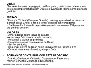 • VISÃO
  "Ser referência na propagação do Evangelho, onde todos os membros
  estejam comprometidos com Deus e o avanço do Reino como oferta de
  gratidão.

• MISSÃO
  "Alcançar 'Colina' (Campina Grande) com a graça salvadora do nosso
  Senhor Jesus Cristo, a fim de tornar pessoas em verdadeiros
  e frutíferos discípulos de Jesus (Alcançando no mínimo 100 pessoas
  até ao final do ano).
    VALORES
    - Amar a Deus sobre todas as coisas;
    - Amar ao próximo como a nós mesmos;
    - Respeitar e ajudar ao próximo;
    - Compromissados com a causa de Deus;
    - Ser fiel em tudo;
    - Seguir a Palavra de Deus como única regra de Prática e Fé;
    - Cumprir nossa missão outorgada por Deus.

• FORMAS DE CONTRIBUIR COM ESTE PROPÓSITO:
  Orando, Ofertando, Visitando, Cooperando, Fazendo o
  melhor, Servindo, Jejuando e Divulgando.
Ministério: Sede em Rosa da Penha, Conv. CONFRATER-ES.
 