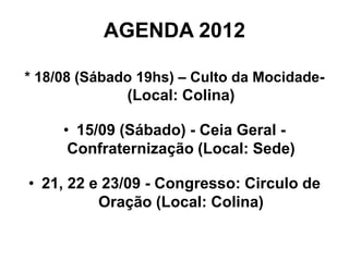 AGENDA 2012

* 18/08 (Sábado 19hs) – Culto da Mocidade-
              (Local: Colina)

     • 15/09 (Sábado) - Ceia Geral -
      Confraternização (Local: Sede)

• 21, 22 e 23/09 - Congresso: Circulo de
          Oração (Local: Colina)
 