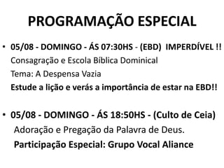 PROGRAMAÇÃO ESPECIAL
• 05/08 - DOMINGO - ÁS 07:30HS - (EBD) IMPERDÍVEL !!
  Consagração e Escola Bíblica Dominical
  Tema: A Despensa Vazia
  Estude a lição e verás a importância de estar na EBD!!

• 05/08 - DOMINGO - ÁS 18:50HS - (Culto de Ceia)
   Adoração e Pregação da Palavra de Deus.
   Participação Especial: Grupo Vocal Aliance
 