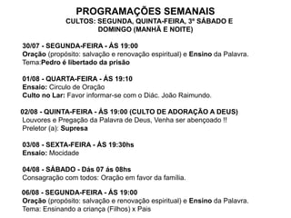 PROGRAMAÇÕES SEMANAIS
             CULTOS: SEGUNDA, QUINTA-FEIRA, 3º SÁBADO E
                     DOMINGO (MANHÃ E NOITE)

30/07 - SEGUNDA-FEIRA - ÁS 19:00
Oração (propósito: salvação e renovação espiritual) e Ensino da Palavra.
Tema:Pedro é libertado da prisão

01/08 - QUARTA-FEIRA - ÁS 19:10
Ensaio: Circulo de Oração
Culto no Lar: Favor informar-se com o Diác. João Raimundo.

02/08 - QUINTA-FEIRA - ÁS 19:00 (CULTO DE ADORAÇÃO A DEUS)
Louvores e Pregação da Palavra de Deus, Venha ser abençoado !!
Preletor (a): Supresa

03/08 - SEXTA-FEIRA - ÁS 19:30hs
Ensaio: Mocidade

04/08 - SÁBADO - Dás 07 ás 08hs
Consagração com todos: Oração em favor da família.

06/08 - SEGUNDA-FEIRA - ÁS 19:00
Oração (propósito: salvação e renovação espiritual) e Ensino da Palavra.
Tema: Ensinando a criança (Filhos) x Pais
 